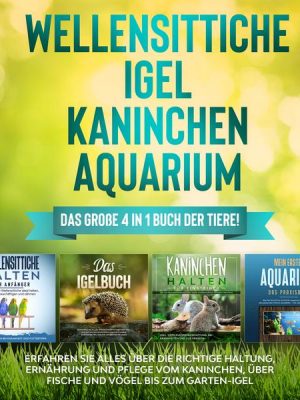 Wellensittiche | Igel | Kaninchen | Aquarium: Das große 4 in 1 Buch der Tiere! Erfahren Sie alles über die richtige Haltung