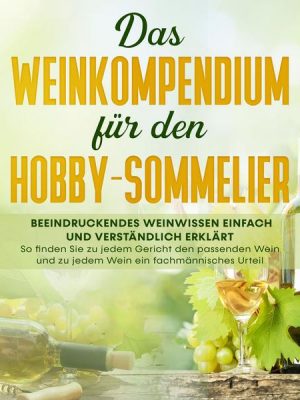 Das Weinkompendium für den Hobby-Sommelier: Beeindruckendes Weinwissen einfach und verständlich erklärt - So finden Sie zu jedem Gericht den passenden