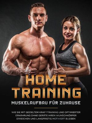 Home Training - Muskelaufbau für Zuhause: Wie Sie mit gezieltem Krafttraining und optimierter Ernährung ohne Geräte Ihren Wunschkörper erreichen und l