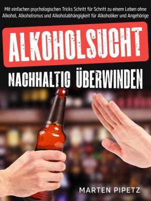 Alkoholsucht nachhaltig überwinden: Mit einfachen psychologischen Tricks Schritt für Schritt zu einem Leben ohne Alkohol