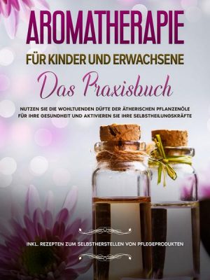 Aromatherapie für Kinder und Erwachsene: Das Praxisbuch - Nutzen Sie die wohltuenden Düfte der ätherischen Pflanzenöle für Ihre Gesundheit und aktivie