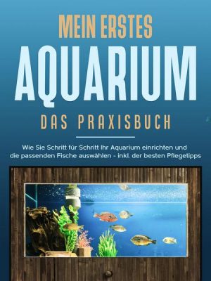 Mein erstes Aquarium - Das Praxisbuch: Wie Sie Schritt für Schritt Ihr Aquarium einrichten und die passenden Fische auswählen - inkl. der besten Pfleg