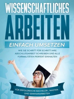 Wissenschaftliches Arbeiten einfach umsetzen: Wie Sie Schritt für Schritt Ihre Abschlussarbeit schreiben und alle Formalitäten perfekt einhalten - Für