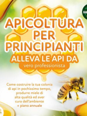 APICOLTURA PER  PRINCIPIANTI - Allevare le api da vero professionista: Come costruire la tua colonia di api