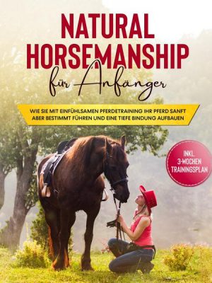 Natural Horsemanship für Anfänger: Wie sie mit einfühlsamen Pferdetraining Ihr Pferd sanft aber bestimmt führen und eine tiefe Bindung aufbauen - inkl