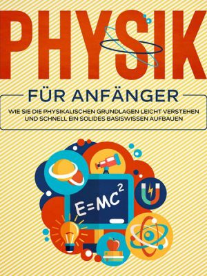 Physik für Anfänger: Wie Sie die physikalischen Grundlagen leicht verstehen und schnell ein solides Basiswissen aufbauen