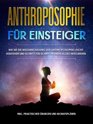 Anthroposophie für Einsteiger: Wie Sie die Weltanschauung der Anthroposophie leicht verstehen und Schritt für Schritt in Ihren Alltag integrieren - in