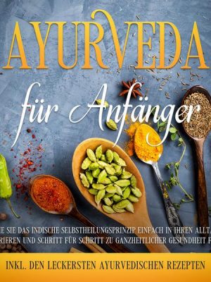 Ayurveda für Anfänger: Wie Sie das indische Selbstheilungsprinzip einfach in Ihren Alltag integrieren und Schritt für Schritt zu ganzheitlicher Gesund