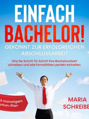 Einfach Bachelor!: Gekonnt zur erfolgreichen Abschlussarbeit - Wie Sie Schritt für Schritt Ihre Bachelorarbeit schreiben und alle Formalitäten perfekt