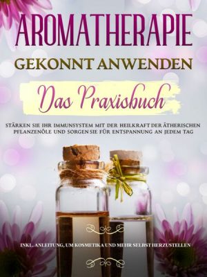 Aromatherapie gekonnt anwenden - Das Praxisbuch: Stärken Sie Ihr Immunsystem mit der Heilkraft der ätherischen Pflanzenöle und sorgen Sie für Entspann