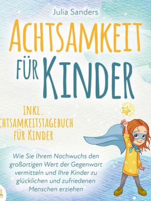 ACHTSAMKEIT FÜR KINDER: Wie Sie Ihrem Nachwuchs den großartigen Wert der Gegenwart vermitteln und Ihre Kinder zu glücklichen und zufriedenen Menschen