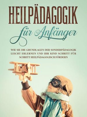 Heilpädagogik für Anfänger: Wie Sie die Grundlagen der Sonderpädagogik leicht erlernen und Ihr Kind Schritt für Schritt heilpädagogisch fördern