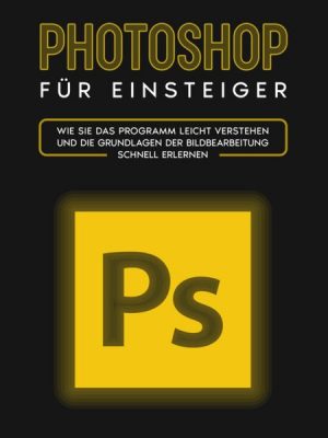 Photoshop für Einsteiger: Wie Sie das Programm leicht verstehen und die Grundlagen der Bildbearbeitung schnell erlernen