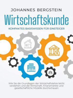 Wirtschaftskunde - Kompaktes Basiswissen für Einsteiger: Wie Sie die Grundlagen der Wirtschaftslehre leicht verstehen und die Wirtschaft